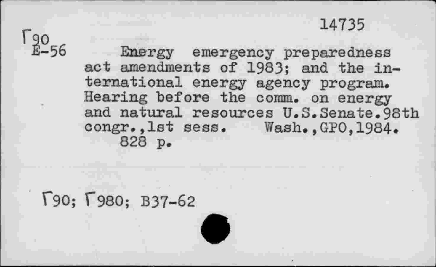 ﻿r	14735
I 90 .
E-56 Energy emergency preparedness act amendments of 1983; and the international energy agency program. Hearing before the comm, on energy and natural resources U.S.Senate.98th congr.,1st sess. Wash,,GPO,1984» 828 p.
1*90; f980; B37-62